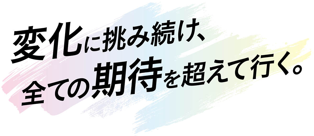 変化に挑み続け、全ての期待を超えて行く。