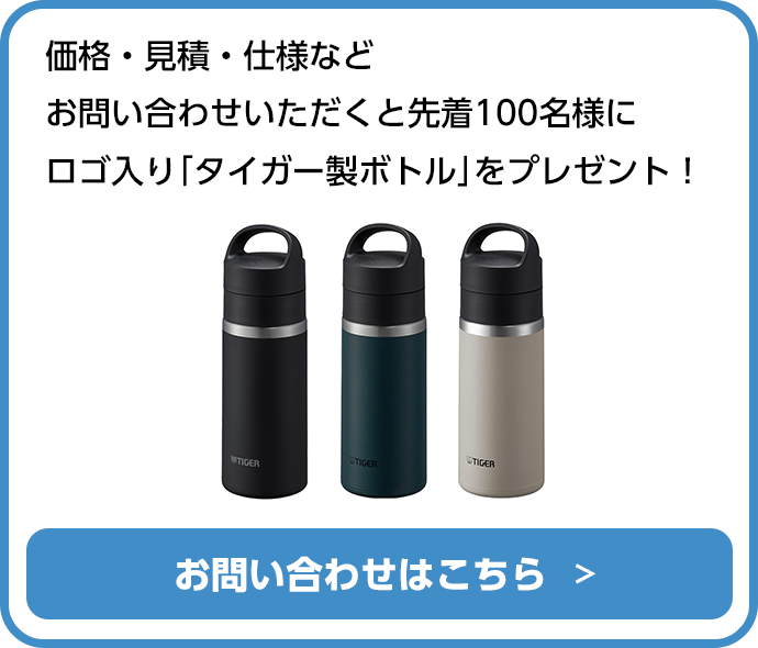 価格・見積・仕様などお問い合わせいただくと先着100名様にロゴ入り「タイガー製ボトル」をプレゼント！