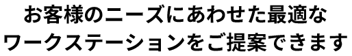 お客様のニーズにあわせた最適なワークステーションをご提案できます