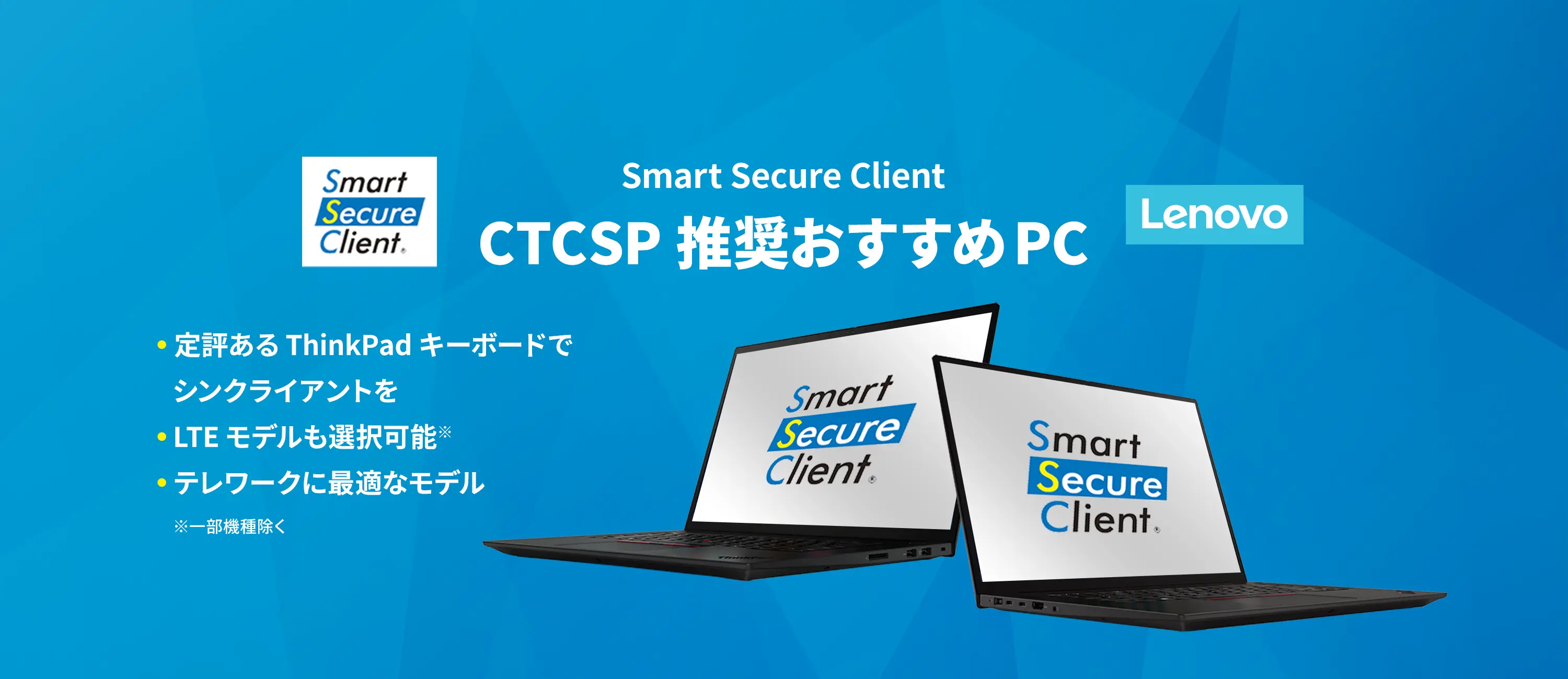 Smart Secure Client CTCSP推奨おすすめPC ●定評あるThinkPadキーボードでシンクライアントを ●LTEモデルも選択可能※ ●テレワークに最適なモデル ※一部機種除く