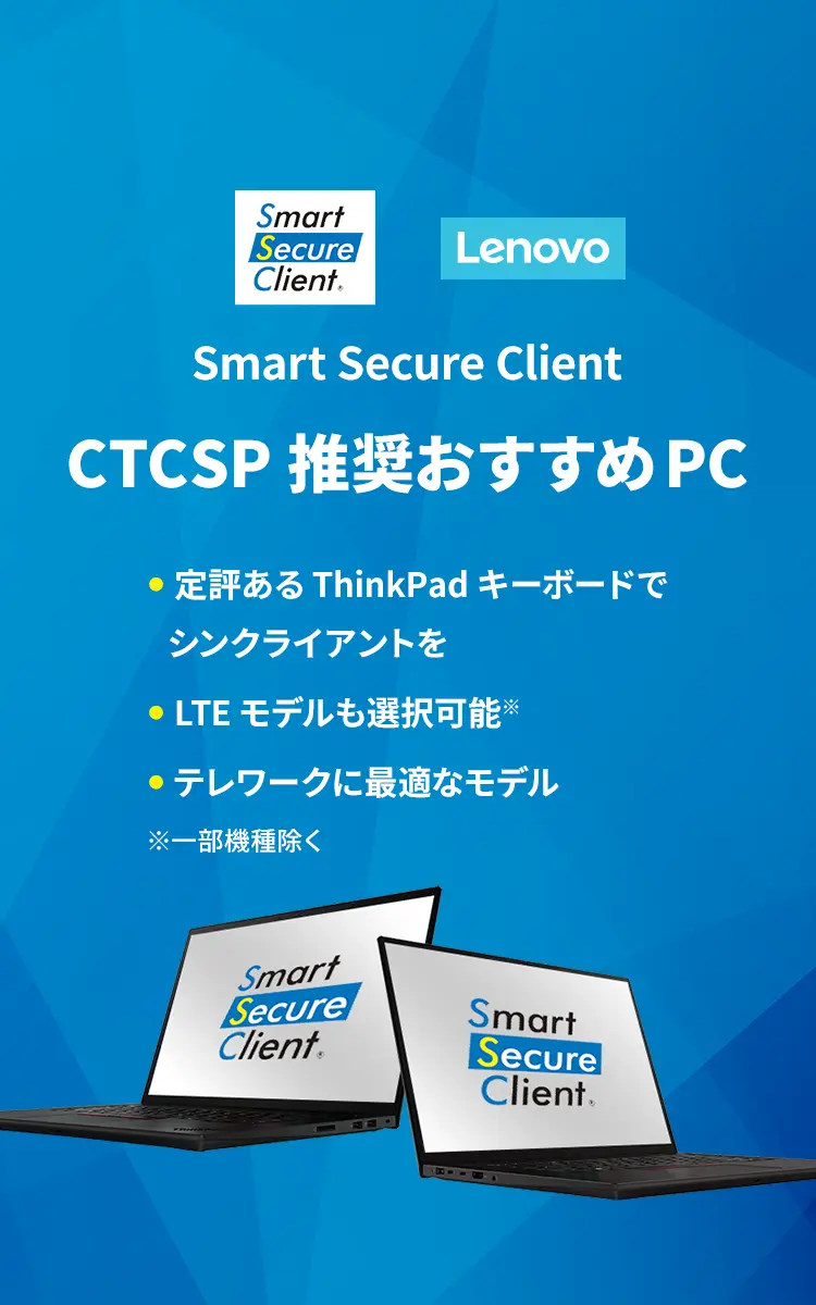 Smart Secure Client CTCSP推奨おすすめPC ●定評あるThinkPadキーボードでシンクライアントを ●LTEモデルも選択可能※ ●テレワークに最適なモデル ※一部機種除く