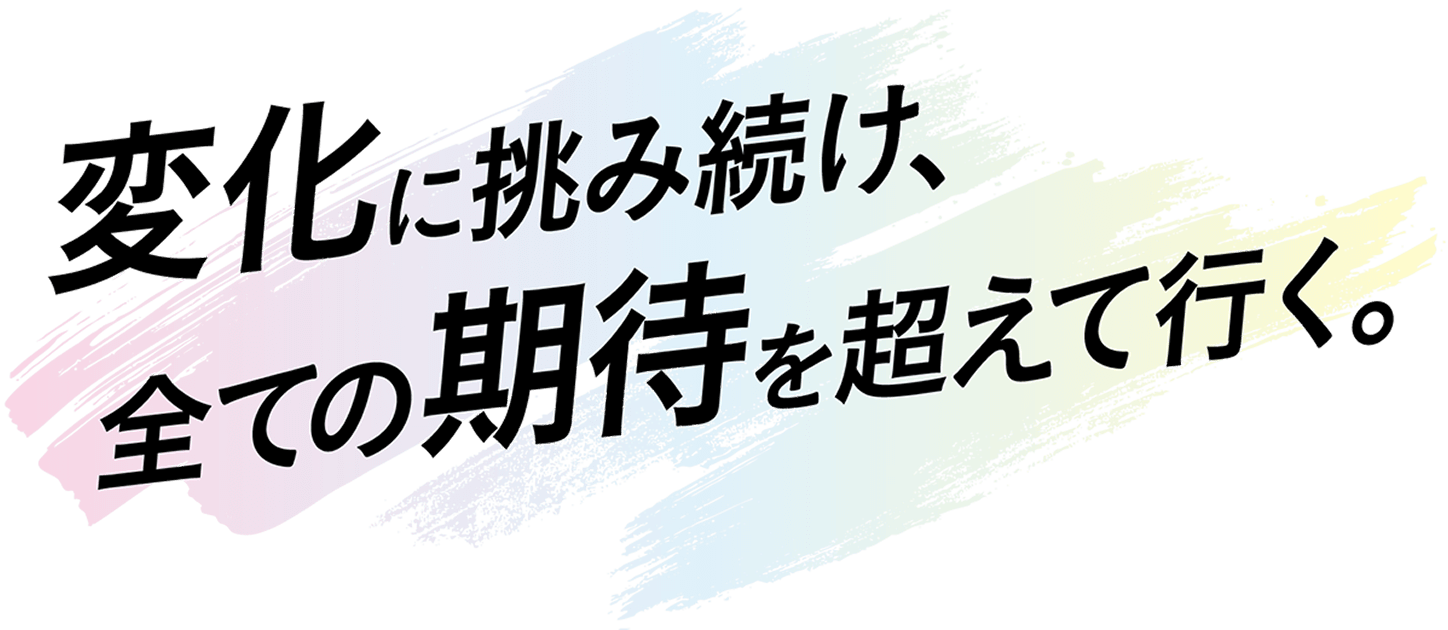 変化に挑み続け、全ての期待を超えて行く。